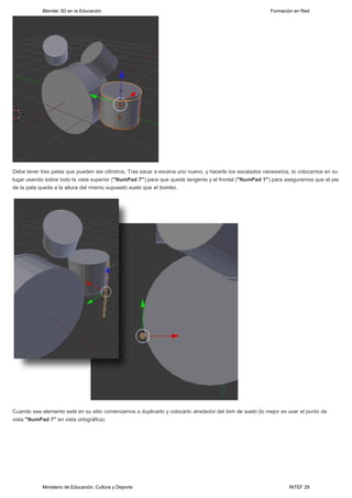 Blender 3D en la Educación                                                                   Formación en Red




Debe tener tres patas que pueden ser cilindros. Tras sacar a escena uno nuevo, y hacerle los escalados necesarios, lo colocamos en su
lugar usando sobre todo la vista superior ("NumPad 7") para que quede tangente y el frontal ("NumPad 1") para asegurarnos que el pie
de la pata queda a la altura del mismo supuesto suelo que el bombo.




Cuando ese elemento esté en su sitio comenzamos a duplicarlo y colocarlo alrededor del tom de suelo (lo mejor es usar el punto de
vista "NumPad 7" en vista ortográfica) 




            Ministerio de Educación, Cultura y Deporte                                                           INTEF 29
 