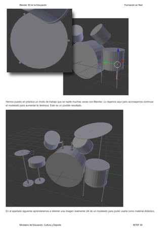 Blender 3D en la Educación                                                                  Formación en Red




Hemos puesto en práctica un modo de trabajo que se repite muchas veces con Blender. Lo dejamos aquí pero aconsejamos continuar
el modelado para aumentar la destreza. Este es un posible resultado.




En el apartado siguiente aprenderemos a obtener una imagen realmente útil de un modelado para poder usarla como material didáctico.




            Ministerio de Educación, Cultura y Deporte                                                         INTEF 30
 