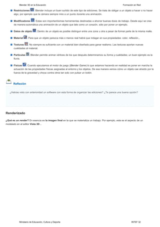 Blender 3D en la Educación                                                                       Formación en Red

       Restricciones     . Blender incluye un buen surtido de este tipo de ediciones. Se trata de obligar a un objeto a hacer o no hacer
       algo; por ejemplo que la cámara siempre mire a un punto durante una animación.

       Modificadores   . Estas son importantísimas herramientas destinadas a ahorrar buenas dosis de trabajo. Desde aquí se crea
       de manera automática una animación de un objeto que late como un corazón, sólo por poner un ejemplo.

       Datos de objeto       . Dentro de un objeto es posible distinguir entre una zona u otra a pesar de formar parte de la misma malla.

       Material     . Para que un objeto parezca más o menos real habrá que indagar en sus propiedades: color, reflexión...

       Texturas     . No siempre es suficiente con un material bien diseñado para ganar realismo. Las texturas aportan nuevas
       cualidades al material.

       Partículas     . Blender permite animar vértices de los que después determinamos su forma y cualidades; un buen ejemplo es la
       lluvia.

       Físicas     . Cuando ejecutamos el motor de juego (Blender Game) lo que estamos haciendo en realidad es poner en marcha la
       actuación de las propiedades físicas asignadas al entorno y los objetos. De esa manera vemos cómo un objeto cae atraído por la
       fuerza de la gravedad y choca contra otros tan solo con pulsar un botón.



      Reflexión

   ¿Habías visto con anterioridad un software con esta forma de organizar las ediciones? ¿Te parece una buena opción? 

     Pulse aquí




Renderizado

¿Qué es un render? En esencia es la imagen final en la que se materializa un trabajo. Por ejemplo, este es el aspecto de un
modelado en el editor Vista 3D...




            Ministerio de Educación, Cultura y Deporte                                                               INTEF 32
 