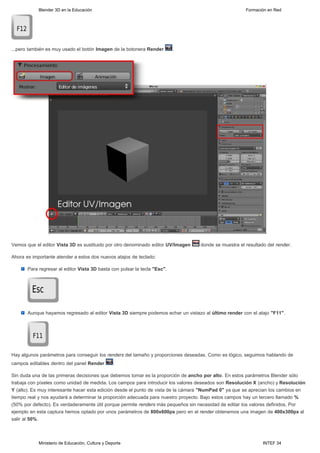 Blender 3D en la Educación                                                                 Formación en Red




...pero también es muy usado el botón Imagen de la botonera Render         .




Vemos que el editor Vista 3D es sustituido por otro denominado editor UV/Imagen    donde se muestra el resultado del render.

Ahora es importante atender a estos dos nuevos atajos de teclado:

       Para regresar al editor Vista 3D basta con pulsar la tecla "Esc".




       Aunque hayamos regresado al editor Vista 3D siempre podemos echar un vistazo al último render con el atajo "F11".




Hay algunos parámetros para conseguir los renders del tamaño y proporciones deseadas. Como es lógico, seguimos hablando de
campos editables dentro del panel Render          .

Sin duda una de las primeras decisiones que debemos tomar es la proporción de ancho por alto. En estos parámetros Blender sólo
trabaja con píxeles como unidad de medida. Los campos para introducir los valores deseados son Resolución X (ancho) y Resolución
Y (alto). Es muy interesante hacer esta edición desde el punto de vista de la cámara "NumPad 0" ya que se aprecian los cambios en
tiempo real y nos ayudará a determinar la proporción adecuada para nuestro proyecto. Bajo estos campos hay un tercero llamado %
(50% por defecto). Es verdaderamente útil porque permite renders más pequeños sin necesidad de editar los valores definidos. Por
ejemplo en esta captura hemos optado por unos parámetros de 800x600px pero en el render obtenemos una imagen de 400x300px al
salir al 50%.



            Ministerio de Educación, Cultura y Deporte                                                         INTEF 34
 