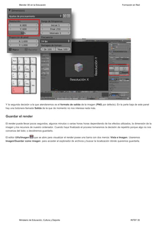 Blender 3D en la Educación                                                                    Formación en Red




Y la segunda decisión a la que atenderemos es el formato de salida de la imagen (PNG por defecto). En la parte baja de este panel
hay una botonera llamada Salida de la que de momento no nos interesa nada más. 


Guardar el render

El render puede llevar pocos segundos, algunos minutos o varias horas horas dependiendo de los efectos utilizados, la dimensión de la
imagen y los recursos de nuestro ordenador. Cuando haya finalizado el proceso tomaremos la decisión de repetirlo porque algo no nos
convenza del todo; o decidiremos guardarlo.

El editor UVs/Imagen  que se abre para visualizar el render posee una barra con dos menús: Vista e Imagen. Usaremos
Imagen/Guardar como imagen  para acceder al explorador de archivos y buscar la localización dónde queremos guardarla.




            Ministerio de Educación, Cultura y Deporte                                                           INTEF 35
 