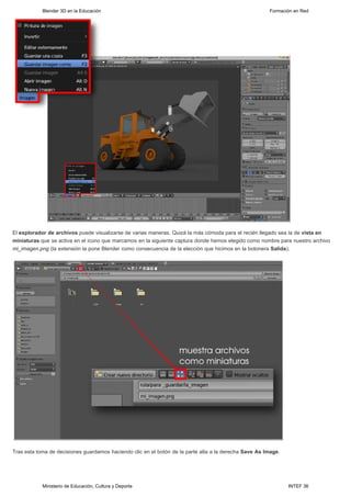 Blender 3D en la Educación                                                                  Formación en Red




El explorador de archivos puede visualizarse de varias maneras. Quizá la más cómoda para el recién llegado sea la de vista en
miniaturas que se activa en el icono que marcamos en la siguiente captura donde hemos elegido como nombre para nuestro archivo
mi_imagen.png (la extensión la pone Blender como consecuencia de la elección que hicimos en la botonera Salida).




Tras esta toma de decisiones guardamos haciendo clic en el botón de la parte alta a la derecha Save As Image.




            Ministerio de Educación, Cultura y Deporte                                                          INTEF 36
 