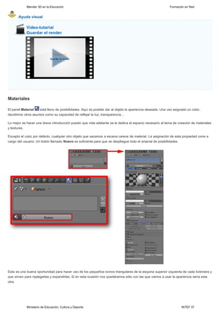 Blender 3D en la Educación                                                                     Formación en Red


       Ayuda visual




Materiales

El panel Material   está lleno de posibilidades. Aquí es posible dar al objeto la apariencia deseada. Una vez asignado un color,
decidimos otros asuntos como su capacidad de reflejar la luz, transparencia...

Lo mejor es hacer una breve introducción puesto que más adelante se le dedica el espacio necesario al tema de creación de materiales
y texturas.

Excepto el cubo por defecto, cualquier otro objeto que sacamos a escena carece de material. La asignación de esta propiedad corre a
cargo del usuario. Un botón llamado Nuevo es suficiente para que se despliegue todo el arsenal de posibilidades.




Esta es una buena oportunidad para hacer uso de los pequeños iconos triangulares de la esquina superior izquierda de cada botonera y
que sirven para replegarlas y expandirlas. Si en esta ocasión nos quedáramos sólo con las que vamos a usar la apariencia sería esta
otra.




            Ministerio de Educación, Cultura y Deporte                                                             INTEF 37
 