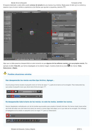 Blender 3D en la Educación                                                                     Formación en Red
El espacio destinado a cada editor puede variarse de tamaño de una manera muy intuitiva. Basta pasar el ratón por su contorno y
esperar a que el cursor cambie su apariencia a dos flechas que apuntan a izquierda y derecha  .




Algo que no debe pasarnos desapercibido en este momento es que algunos de los editores cuentan con sus propios menús. Por
ejemplo el editor Vista 3D, que hemos desplegado en la anterior imagen, muestra al lado de su icono      tres menús: Vista,
Seleccionar y Objeto.



      Posibles situaciones extrañas


   Han desaparecido los menús escritos tipo Archivo, Agregar...

   Ocurre porque hemos tocado el pequeño icono en forma de signo "-" y parte de la barra se ha encogido. Para restaurarla hay
   que pulsar el pequeño icono que ahora tiene forma de signo "+".




   Ha desaparecido toda la barra de los menús; no sólo los textos, también los iconos.

   Hemos desplazado verticalmente uno de los bordes equivocados para ampliar el tamaño del área. No hemos tirado hacia arriba
   del límite del editor sino del límite de la barra de menús e iconos (algo más abajo) con lo que éste se ha encogido. Sin embargo
   al replegarse se ha creado un pequeño icono con signo "+" para su restauración.




            Ministerio de Educación, Cultura y Deporte                                                              INTEF 3
 