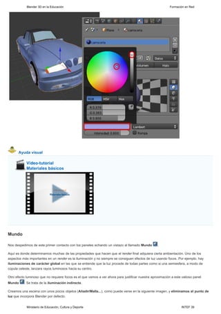 Blender 3D en la Educación                                                                     Formación en Red




       Ayuda visual




Mundo

Nos despedimos de este primer contacto con los paneles echando un vistazo al llamado Mundo         .

Aquí es donde determinamos muchas de las propiedades que hacen que el render final adquiera cierta ambientación. Uno de los
aspectos más importantes en un render es la iluminación y no siempre se consiguen efectos de luz usando focos. Por ejemplo, hay
iluminaciones de carácter global en las que se entiende que la luz procede de todas partes como si una semiesfera, a modo de
cúpula celeste, lanzara rayos luminosos hacia su centro.

Otro efecto luminoso que no requiere focos es el que vamos a ver ahora para justificar nuestra aproximación a este valioso panel
Mundo     . Se trata de la iluminación indirecta.

Creamos una escena con unos pocos objetos (Añadir/Malla...), como puede verse en la siguiente imagen, y eliminamos el punto de
luz que incorpora Blender por defecto.


            Ministerio de Educación, Cultura y Deporte                                                             INTEF 39
 