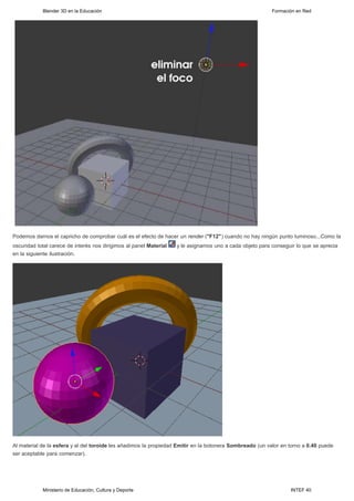Blender 3D en la Educación                                                                    Formación en Red




Podemos darnos el capricho de comprobar cuál es el efecto de hacer un render ("F12") cuando no hay ningún punto luminoso...Como la
oscuridad total carece de interés nos dirigimos al panel Material   y le asignamos uno a cada objeto para conseguir lo que se aprecia
en la siguiente ilustración.




Al material de la esfera y al del toroide les añadimos la propiedad Emitir en la botonera Sombreado (un valor en torno a 0.40 puede
ser aceptable para comenzar).




            Ministerio de Educación, Cultura y Deporte                                                            INTEF 40
 