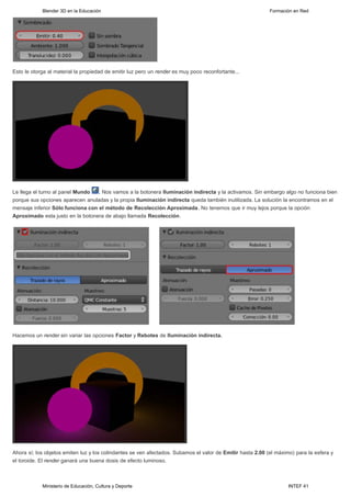 Blender 3D en la Educación                                                                      Formación en Red




Esto le otorga al material la propiedad de emitir luz pero un render es muy poco reconfortante...




Le llega el turno al panel Mundo   . Nos vamos a la botonera Iluminación indirecta y la activamos. Sin embargo algo no funciona bien
porque sus opciones aparecen anuladas y la propia Iluminación indirecta queda también inutilizada. La solución la encontramos en el
mensaje inferior Sólo funciona con el método de Recolección Aproximada. No tenemos que ir muy lejos porque la opción
Aproximado esta justo en la botonera de abajo llamada Recolección.




Hacemos un render sin variar las opciones Factor y Rebotes de Iluminación indirecta.




Ahora sí; los objetos emiten luz y los colindantes se ven afectados. Subamos el valor de Emitir hasta 2.00 (el máximo) para la esfera y
el toroide. El render ganará una buena dosis de efecto luminoso.



            Ministerio de Educación, Cultura y Deporte                                                              INTEF 41
 