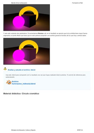 Blender 3D en la Educación                                                                    Formación en Red




Y esto sólo variando dos parámetros. Si aumentamos Rebotes a 4, en el resultado se aprecia que la luz emitida tiene mayor fuerza
originando un bonito efecto que hace que el cubo parezca proyectar una sombra gracias al exceso de luz que hay a ambos lados.




      Analiza y estudia el archivo .blend


   Usa este .blend para compararlo con tu resultado una vez que hayas realizado toda la práctica. Te servirá de referencia para
   autoevaluarte.




Material didáctico: Círculo cromático




            Ministerio de Educación, Cultura y Deporte                                                            INTEF 42
 