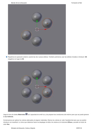 Blender 3D en la Educación                                                                       Formación en Red




       Repetimos la operación anterior usando las dos nuevas esferas. También podríamos usar las esferas iniciales e introducir -60
       (negativo) en lugar de 60.




Llega la hora de darles Materiales       con capacidad de emitir luz y de preparar las condiciones del entorno para que se pueda generar
la luz indirecta.

Comenzamos por aplicar los colores adecuados al asignar materiales. Damos los colores en valor hexadecimal para que se puedan
introducir con exactitud. Lo único que debemos hacer es desplegar el editor de colores en la botonera Difuso y acceder al modo de
color Hex.

            Ministerio de Educación, Cultura y Deporte                                                              INTEF 45
 