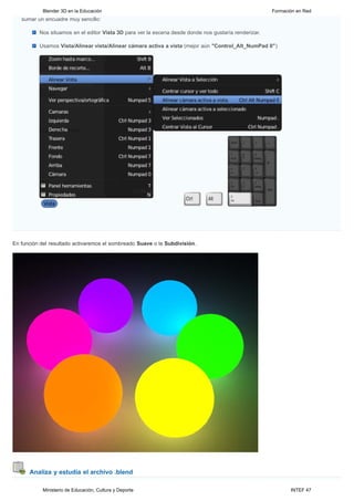 Blender 3D en la Educación                                                                  Formación en Red
   sumar un encuadre muy sencillo:

          Nos situamos en el editor Vista 3D para ver la escena desde donde nos gustaría renderizar.

          Usamos Vista/Alinear vista/Alinear cámara activa a vista (mejor aún "Control_Alt_NumPad 0")




En función del resultado activaremos el sombreado Suave o la Subdivisión.




      Analiza y estudia el archivo .blend

           Ministerio de Educación, Cultura y Deporte                                                         INTEF 47
 