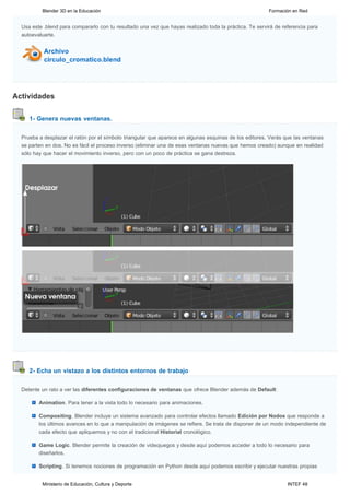 Blender 3D en la Educación                                                                     Formación en Red


  Usa este .blend para compararlo con tu resultado una vez que hayas realizado toda la práctica. Te servirá de referencia para
  autoevaluarte.




Actividades

     1- Genera nuevas ventanas.


  Prueba a desplazar el ratón por el símbolo triangular que aparece en algunas esquinas de los editores. Verás que las ventanas
  se parten en dos. No es fácil el proceso inverso (eliminar una de esas ventanas nuevas que hemos creado) aunque en realidad
  sólo hay que hacer el movimiento inverso, pero con un poco de práctica se gana destreza.




     2- Echa un vistazo a los distintos entornos de trabajo


  Detente un rato a ver las diferentes configuraciones de ventanas que ofrece Blender además de Default:

         Animation. Para tener a la vista todo lo necesario para animaciones.

         Compositing. Blender incluye un sistema avanzado para controlar efectos llamado Edición por Nodos que responde a
         los últimos avances en lo que a manipulación de imágenes se refiere. Se trata de disponer de un modo independiente de
         cada efecto que apliquemos y no con el tradicional Historial cronológico.

         Game Logic. Blender permite la creación de videojuegos y desde aquí podemos acceder a todo lo necesario para
         diseñarlos.

         Scripting. Si tenemos nociones de programación en Python desde aquí podemos escribir y ejecutar nuestras propias


          Ministerio de Educación, Cultura y Deporte                                                             INTEF 48
 