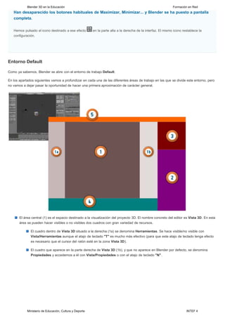 Blender 3D en la Educación                                                                         Formación en Red
   Han desaparecido los botones habituales de Maximizar, Minimizar... y Blender se ha puesto a pantalla
   completa.


   Hemos pulsado el icono destinado a ese efecto         en la parte alta a la derecha de la interfaz. El mismo icono restablece la
   configuración. 




Entorno Default

Como ya sabemos, Blender se abre con el entorno de trabajo Default.

En los apartados siguientes vamos a profundizar en cada una de las diferentes áreas de trabajo en las que se divide este entorno, pero
no vamos a dejar pasar la oportunidad de hacer una primera aproximación de carácter general.




       El área central (1) es el espacio destinado a la visualización del proyecto 3D. El nombre concreto del editor es Vista 3D. En esta
       área se pueden hacer visibles o no visibles dos cuadros con gran variedad de recursos.

              El cuadro dentro de Vista 3D situado a la derecha (1a) se denomina Herramientas. Se hace visible/no visible con
              Vista/Herramientas aunque el atajo de teclado "T" es mucho más efectivo (para que este atajo de teclado tenga efecto
              es necesario que el cursor del ratón esté en la zona Vista 3D).

              El cuadro que aparece en la parte derecha de Vista 3D (1b), y que no aparece en Blender por defecto, se denomina
              Propiedades y accedemos a él con Vista/Propiedades o con el atajo de teclado "N".




            Ministerio de Educación, Cultura y Deporte                                                                  INTEF 4
 