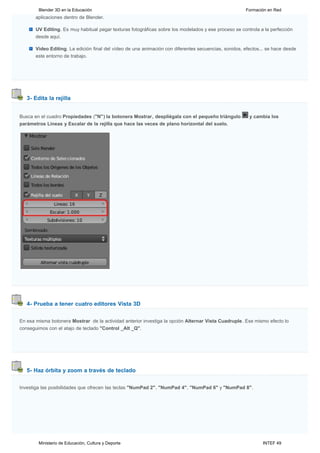 Blender 3D en la Educación                                                                     Formación en Red
       aplicaciones dentro de Blender.

       UV Editing. Es muy habitual pegar texturas fotográficas sobre los modelados y ese proceso se controla a la perfección
       desde aquí.

       Video Editing. La edición final del vídeo de una animación con diferentes secuencias, sonidos, efectos... se hace desde
       este entorno de trabajo.




   3- Edita la rejilla


Busca en el cuadro Propiedades ("N") la botonera Mostrar, despliégala con el pequeño triángulo          y cambia los
parámetros Líneas y Escalar de la rejilla que hace las veces de plano horizontal del suelo.




   4- Prueba a tener cuatro editores Vista 3D


En esa misma botonera Mostrar  de la actividad anterior investiga la opción Alternar Vista Cuadruple. Ese mismo efecto lo
conseguimos con el atajo de teclado "Control _Alt _Q".




   5- Haz órbita y zoom a través de teclado


Investiga las posibilidades que ofrecen las teclas "NumPad 2", "NumPad 4", "NumPad 6" y "NumPad 8".




        Ministerio de Educación, Cultura y Deporte                                                            INTEF 49
 