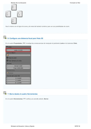 Blender 3D en la Educación                                                                      Formación en Red




Haz lo mismo con el signo de suma y de resta del teclado numérico para ver sus posibilidades de zoom.




   6- Configura una distancia focal para Vista 3D


En el cuadro Propiedades ("N") investiga las consecuencias de manipular el parámetro Lente en la botonera Vista.




   7- Borra desde el cuadro Herramientas


En el cuadro Herramientas ("T") verifica una sencilla edición: Borrar.




        Ministerio de Educación, Cultura y Deporte                                                             INTEF 50
 