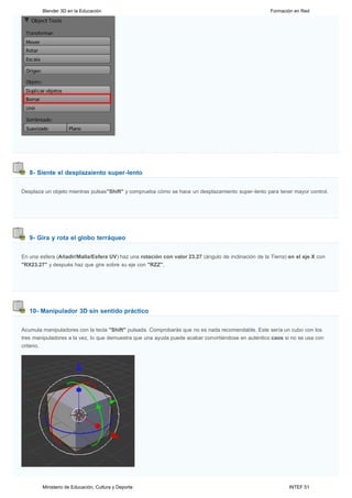 Blender 3D en la Educación                                                                   Formación en Red




   8- Siente el desplazaiento super-lento


Desplaza un objeto mientras pulsas"Shift" y comprueba cómo se hace un desplazamiento super-lento para tener mayor control.




   9- Gira y rota el globo terráqueo


En una esfera (Añadir/Malla/Esfera UV) haz una rotación con valor 23.27 (ángulo de inclinación de la Tierra) en el eje X con
"RX23.27" y después haz que gire sobre su eje con "RZZ".




   10- Manipulador 3D sin sentido práctico


Acumula manipuladores con la tecla "Shift" pulsada. Comprobarás que no es nada recomendable. Este sería un cubo con los
tres manipuladores a la vez, lo que demuestra que una ayuda puede acabar convirtiéndose en auténtico caos si no se usa con
criterio.




        Ministerio de Educación, Cultura y Deporte                                                           INTEF 51
 