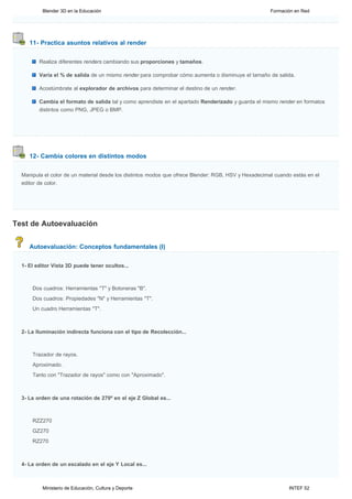 Blender 3D en la Educación                                                                  Formación en Red




     11- Practica asuntos relativos al render


         Realiza diferentes renders cambiando sus proporciones y tamaños.

         Varía el % de salida de un mismo render para comprobar cómo aumenta o disminuye el tamaño de salida.

         Acostúmbrate al explorador de archivos para determinar el destino de un render.

         Cambia el formato de salida tal y como aprendiste en el apartado Renderizado y guarda el mismo render en formatos
         distintos como PNG, JPEG o BMP.




     12- Cambia colores en distintos modos


  Manipula el color de un material desde los distintos modos que ofrece Blender: RGB, HSV y Hexadecimal cuando estás en el
  editor de color.




Test de Autoevaluación


     Autoevaluación: Conceptos fundamentales (I)


  1- El editor Vista 3D puede tener ocultos...



      Dos cuadros: Herramientas "T" y Botoneras "B".
      Dos cuadros: Propiedades "N" y Herramientas "T".
      Un cuadro Herramientas "T".



  2- La Iluminación indirecta funciona con el tipo de Recolección...



      Trazador de rayos.
      Aproximado.
      Tanto con "Trazador de rayos" como con "Aproximado".



  3- La orden de una rotación de 270º en el eje Z Global es...



      RZZ270
      GZ270
      RZ270



  4- La orden de un escalado en el eje Y Local es...



          Ministerio de Educación, Cultura y Deporte                                                         INTEF 52
 