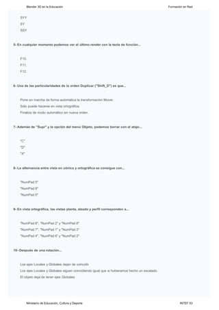 Blender 3D en la Educación                                                             Formación en Red


    SYY
    SY
    SSY



5- En cualquier momento podemos ver el último render con la tecla de función...



    F10.
    F11.
    F12.



6- Una de las particularidades de la orden Duplicar ("Shift_D") es que...



    Pone en marcha de forma automática la transformación Mover.
    Solo puede hacerse en vista ortográfica.
    Finaliza de modo automático sin nueva orden.



7- Además de "Supr" y la opción del menú Objeto, podemos borrar con el atajo...



    "C"
    "D"
    "X"



8- La alternancia entre vista en cónica y ortográfica se consigue con...



    "NumPad 5"
    "NumPad 8"
    "NumPad 0"



9- En vista ortográfica, las vistas planta, alzado y perfil corresponden a...



    "NumPad 8", "NumPad 2" y "NumPad 6"
    "NumPad 7", "NumPad 1" y "NumPad 3"
    "NumPad 4", "NumPad 6" y "NumPad 2"



10- Después de una rotación...



    Los ejes Locales y Globales dejan de coincidir
    Los ejes Locales y Globales siguen coincidiendo igual que si hubieramos hecho un escalado.
    El objeto deja de tener ejes Globales


     ENVIAR RESPUESTAS




          Ministerio de Educación, Cultura y Deporte                                                    INTEF 53
 