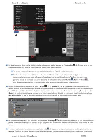 Blender 3D en la Educación                                                                     Formación en Red




En la parte derecha de la interfaz está uno de los editores más usados; se trata de Propiedades     (2). En este punto no nos
queda más remedio que estar en desacuerdo con la traducción por dos motivos:

       Ya hemos mencionado que uno de los cuadros integrados en Vista 3D recibe ese nombre.

       Tradicionalmente a esta sección se la ha denominado Panels (en la versión original en inglés) y toda la
       documentación generada hasta la llegada de la traducción se ha referido a ella como Paneles. Nos referiremos
       por tanto a partir de ahora a la secuencia de iconos de este editor como Panel Mundo   , Panel Texturas         ...
       y en ellos encontraremos todo lo necesario para editar el asunto que queramos en cada momento.

Encima de los paneles se encuentra el editor Listado         (3). En Blender: 3D en la Educación no llegaremos a utilizarlo.
Permite acceder a cada elemento de la escena con rapidez además de determinar desde allí algunas de sus propiedades como
la visibilidad/no visibilidad. Un vistazo rápido nos dice que en nuestra escena por defecto hay una cámara (Camera), un cubo
(Cube) y un punto luminoso (Lamp) además de un entorno para todo ello (World). La información visual nos dice que el cubo
está seleccionado ya que su texto se muestra blanco. Podemos cambiar de objeto seleccionado desde aquí.




La zona inferior de Vista 3D está destinada al editor Línea de tiempo (4). Recordemos que Blender es una herramienta que
permite animación. Desde aquí se concreta en qué fotograma nos encontramos tan solo con desplazar la línea vertical de color
verde.

Y en la zona alta de la interfaz se encuentra el editor Info (5) cuya importancia es trascendental al albergar el clásico menú
Archivo. Este área de trabajo puede agrandarse hacia abajo pero curiosamente en su interior no encontraremos nada en este


     Ministerio de Educación, Cultura y Deporte                                                              INTEF 5
 