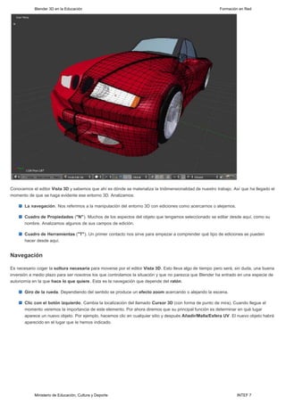 Blender 3D en la Educación                                                                    Formación en Red




Conocemos el editor Vista 3D y sabemos que ahí es dónde se materializa la tridimensionalidad de nuestro trabajo. Así que ha llegado el
momento de que se haga evidente ese entorno 3D. Analizamos:

       La navegación. Nos referimos a la manipulación del entorno 3D con ediciones como acercarnos o alejarnos.

       Cuadro de Propiedades ("N"). Muchos de los aspectos del objeto que tengamos seleccionado se editar desde aquí, como su
       nombre. Analizamos algunos de sus campos de edición.

       Cuadro de Herramientas ("T"). Un primer contacto nos sirve para empezar a comprender qué tipo de ediciones se pueden
       hacer desde aquí.


Navegación

Es necesario coger la soltura necesaria para moverse por el editor Vista 3D. Esto lleva algo de tiempo pero será, sin duda, una buena
inversión a medio plazo para ser nosotros los que controlamos la situación y que no parezca que Blender ha entrado en una especie de
autonomía en la que hace lo que quiere. Esta es la navegación que depende del ratón.

       Giro de la rueda. Dependiendo del sentido se produce un efecto zoom acercando o alejando la escena.

       Clic con el botón izquierdo. Cambia la localización del llamado Cursor 3D (con forma de punto de mira). Cuando llegue el
       momento veremos la importancia de este elemento. Por ahora diremos que su principal función es determinar en qué lugar
       aparece un nuevo objeto. Por ejemplo, hacemos clic en cualquier sitio y después Añadir/Malla/Esfera UV. El nuevo objeto habrá
       aparecido en el lugar que le hemos indicado.




            Ministerio de Educación, Cultura y Deporte                                                            INTEF 7
 