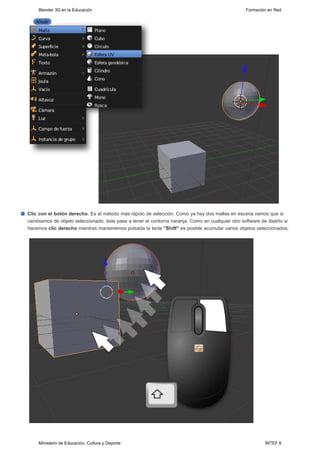 Blender 3D en la Educación                                                                  Formación en Red




Clic con el botón derecho. Es el método más rápido de selección. Como ya hay dos mallas en escena vemos que si
cambiamos de objeto seleccionado, éste pasa a tener el contorno naranja. Como en cualquier otro software de diseño si
hacemos clic derecho mientras mantenemos pulsada la tecla "Shift" es posible acumular varios objetos seleccionados.




     Ministerio de Educación, Cultura y Deporte                                                           INTEF 8
 