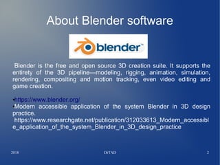 2018 DrTAD 2
About Blender software
Blender is the free and open source 3D creation suite. It supports the
entirety of the 3D pipeline—modeling, rigging, animation, simulation,
rendering, compositing and motion tracking, even video editing and
game creation.
●https://www.blender.org/
●Modern accessible application of the system Blender in 3D design
practice.
https://www.researchgate.net/publication/312033613_Modern_accessibl
e_application_of_the_system_Blender_in_3D_design_practice
 