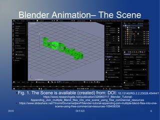 2018 DrTAD 6
Blender Animation– The Scene
● Fig. 1. The Scene is available (created) from: DOI: 10.13140/RG.2.2.23028.45444/1
https://www.researchgate.net/publication/326960717_Blender_Tutorial-
Appending_Join_multiple_Blend_files_into_one_scene_using_free_commercial_resources
● https://www.slideshare.net/TihomirDovramadjievP/blender-tutorial-appending-join-multiple-blend-files-into-one-
scene-using-free-commercial-resources-109409339
 