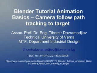 Blender Tutorial Animation
Basics – Camera follow path
tracking to target
Assoc. Prof. Dr. Eng. Tihomir Dovramadjiev
Technical University of Varna
MTF, Department Industrial Design
tihomir.dovramadjiev@tu-varna.bg
● DOI: 10.13140/RG.2.2.18939.00808
● https://www.researchgate.net/publication/326977171_Blender_Tutorial_Animation_Basic
s-Camera_follow_path_tracking_to_target
 