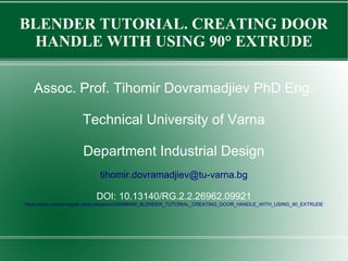 BLENDER TUTORIAL. CREATING DOOR
HANDLE WITH USING 90° EXTRUDE
Assoc. Prof. Tihomir Dovramadjiev PhD Eng.
Technical University of Varna
Department Industrial Design
tihomir.dovramadjiev@tu-varna.bg
DOI: 10.13140/RG.2.2.26962.09921
https://www.researchgate.net/publication/336988496_BLENDER_TUTORIAL_CREATING_DOOR_HANDLE_WITH_USING_90_EXTRUDE
 