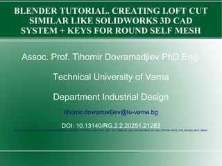 BLENDER TUTORIAL. CREATING LOFT CUT
SIMILAR LIKE SOLIDWORKS 3D CAD
SYSTEM + KEYS FOR ROUND SELF MESH
Assoc. Prof. Tihomir Dovramadjiev PhD Eng.
Technical University of Varna
Department Industrial Design
tihomir.dovramadjiev@tu-varna.bg
DOI: 10.13140/RG.2.2.20251.21283
https://www.researchgate.net/publication/336988597_BLENDER_TUTORIAL_CREATING_LOFT_CUT_SIMILAR_LIKE_SOLIDWORKS_3D_CAD_SYSTEM_KEYS_FOR_ROUND_SELF_MESH
 