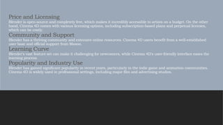 Price and Licensing
Blender is open-source and completely free, which makes it incredibly accessible to artists on a budget. On the other
hand, Cinema 4D comes with various licensing options, including subscription-based plans and perpetual licenses,
which can be costly.
Community and Support
Blender has a thriving community and extensive online resources. Cinema 4D users benefit from a well-established
user base and official support from Maxon.
Learning Curve
Blender's vast feature set can make it challenging for newcomers, while Cinema 4D's user-friendly interface eases the
learning process.
Popularity and Industry Use
Blender has gained significant popularity in recent years, particularly in the indie game and animation communities.
Cinema 4D is widely used in professional settings, including major film and advertising studios.
 
