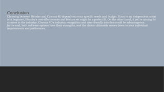 Conclusion
Choosing between Blender and Cinema 4D depends on your specific needs and budget. If you're an independent artist
or a beginner, Blender's cost-effectiveness and feature set might be a perfect fit. On the other hand, if you're aiming for
a career in the industry, Cinema 4D's industry recognition and user-friendly interface could be advantageous.
In the end, both software options have their strengths, and the choice ultimately comes down to your individual
requirements and preferences.
 