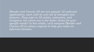 Blender and Cinema 4D are two popular 3D software
applications, each with its own set of strengths and
features. They cater to 3D artists, animators, and
designers, but which one is the better choice for your
specific needs? In this article, we'll compare Blender and
Cinema 4D in various aspects to help you make an
informed decision.
 