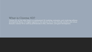 What is Cinema 4D?
Cinema 4D, on the other hand, is a professional 3D modeling, animation, and rendering software
developed by Maxon. It's highly regarded in the industry for its user-friendly interface and robust
features. Cinema 4D is used by professionals in film, television, and game development.
 