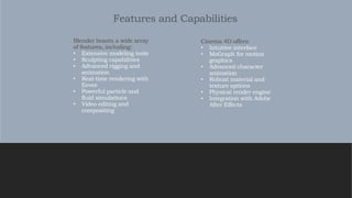 Features and Capabilities
Cinema 4D offers:
• Intuitive interface
• MoGraph for motion
graphics
• Advanced character
animation
• Robust material and
texture options
• Physical render engine
• Integration with Adobe
After Effects
Blender boasts a wide array
of features, including:
• Extensive modeling tools
• Sculpting capabilities
• Advanced rigging and
animation
• Real-time rendering with
Eevee
• Powerful particle and
fluid simulations
• Video editing and
compositing
 