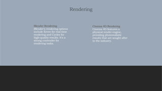 Rendering
Cinema 4D Rendering
Cinema 4D features a
physical render engine,
providing photorealistic
results that are sought after
in the industry.
Blender Rendering
Blender's rendering options
include Eevee for real-time
rendering and Cycles for
high-quality results. It's a
strong contender for
rendering tasks.
 