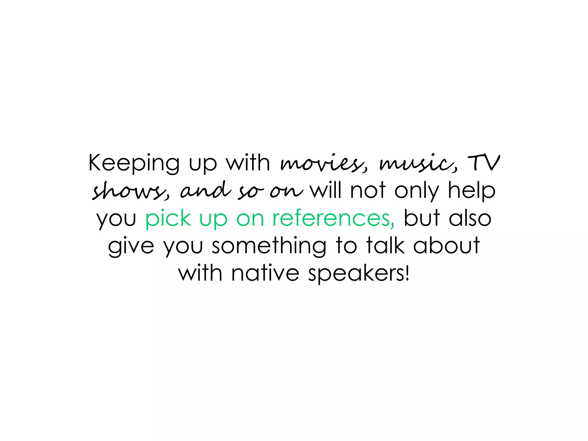 Keeping up with movies, music, TV
shows, and so on will not only help
you pick up on references, but also
give you something to talk about
with native speakers!
 