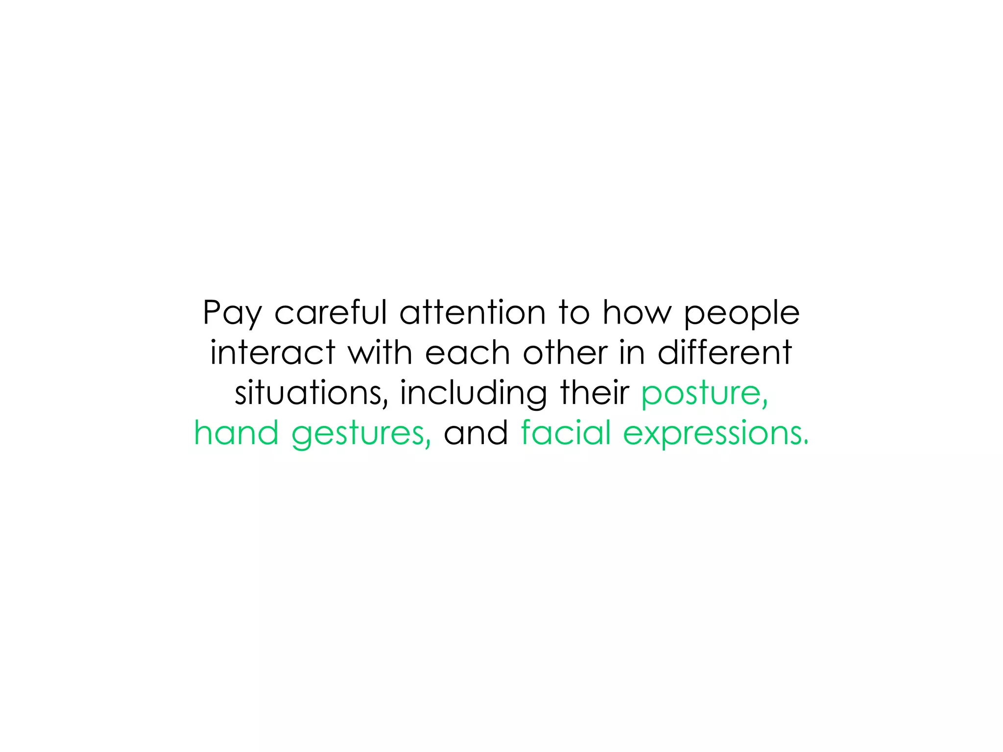 Pay careful attention to how people
interact with each other in different
situations, including their posture,
hand gestures, and facial expressions.
 