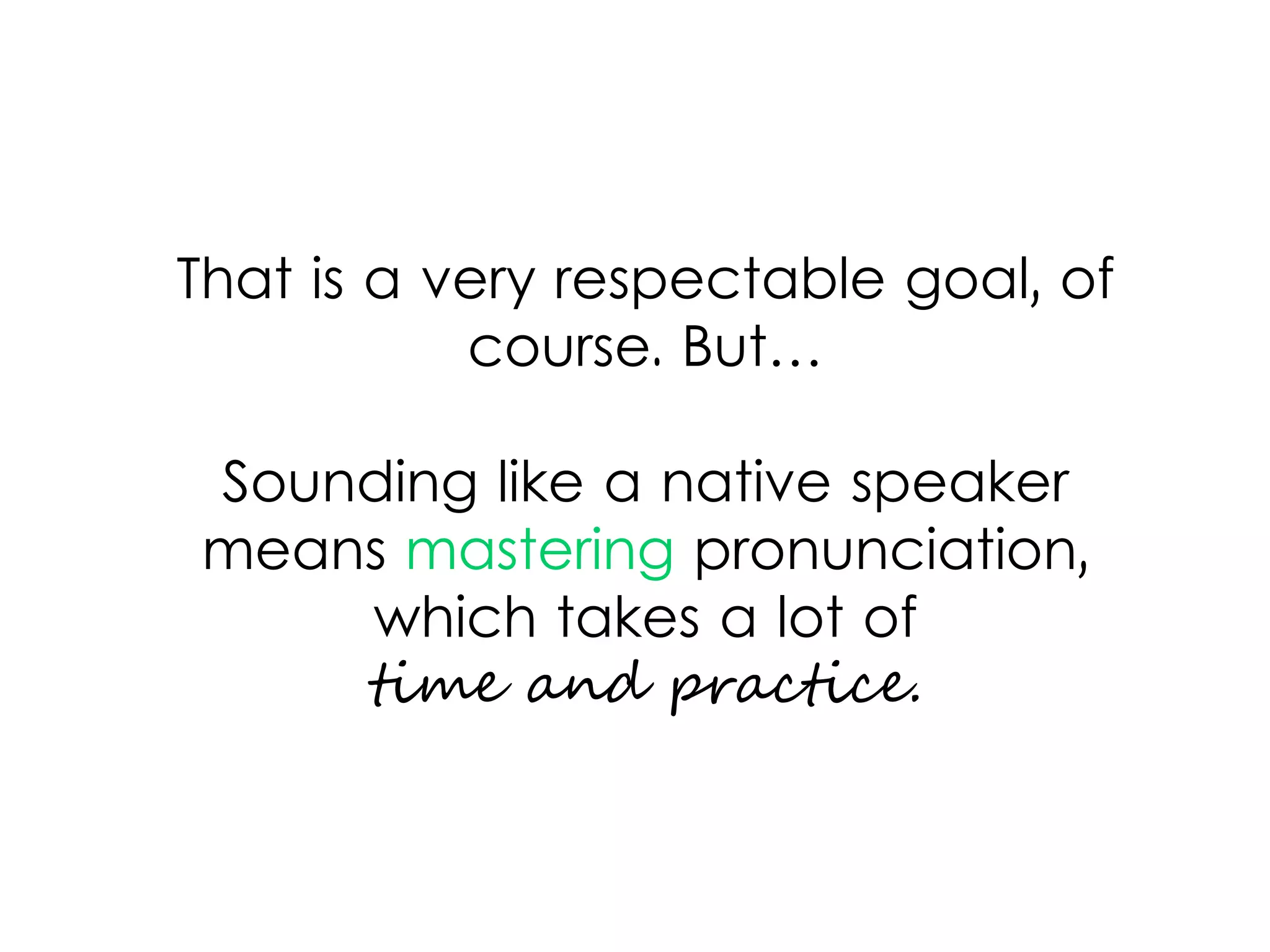 That is a very respectable goal, of
course. But…
Sounding like a native speaker
means mastering pronunciation,
which takes a lot of
time and practice.
 
