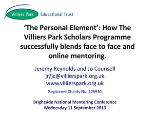 ‘The Personal Element’: How The
Villiers Park Scholars Programme
successfully blends face to face and
online mentoring.
Jeremy Reynolds and Jo Counsell
jr/jc@villierspark.org.uk
www.villierspark.org.uk
Registered Charity No. 225930
Brightside National Mentoring Conference
Wednesday 11 September 2013
 