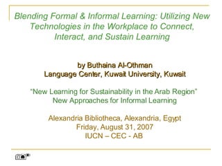 Blending Formal & Informal Learning: Utilizing New Technologies in the Workplace to Connect, Interact, and Sustain Learning by Buthaina Al-Othman Language Center, Kuwait University, Kuwait “ New Learning for Sustainability in the Arab Region”  New Approaches for Informal Learning Alexandria Bibliotheca, Alexandria, Egypt Friday, August 31, 2007 IUCN – CEC - AB  