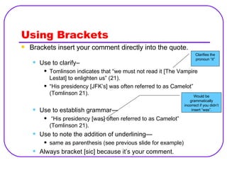 Using Brackets Brackets insert your comment directly into the quote. Use to clarify–  Tomlinson indicates that “we must not read it [The Vampire Lestat] to enlighten us” (21).  “ His presidency [JFK’s] was often referred to as Camelot” (Tomlinson 21). Use to establish grammar— “ His presidency [was] often referred to as Camelot” (Tomlinson 21). Use to note the addition of underlining— same as parenthesis (see previous slide for example) Always bracket [sic] because it’s your comment. Clarifies the pronoun “it” Would be grammatically incorrect if you didn’t insert “was”. 