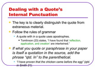 Dealing with a Quote’s  Internal Punctuation The key is to clearly distinguish the quote from extraneous material. Follow the rules of grammar A quote with in a quote uses apostrophes. Tomlinson (23) states, “I have found that  ‘reflection, application, and creation’  are intertwined.” If what you quote or paraphrase in your paper is itself a quotation in the source, add the phrase “qtd. In” to the parenthetical. “ I have proven that the chicken came before the egg” (qtd. in Smith 21). 