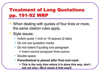 Treatment of Long Quotations pp. 191-92 WRP When dealing with quotes of four lines or more, the same citation rules apply. Style issues: Indent quote 1 inch or 10 spaces (2 tabs) Do not use quotation marks Do not indent if quoting one paragraph. Indent second paragraph three spaces Double space Parenthetical is placed after final end mark. This is the only time where it is done this way; don’t ask me why—MLA wants it that way  
