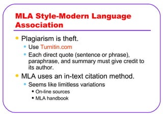 MLA Style-Modern Language Association Plagiarism is theft. Use  Turnitin.com Each direct quote (sentence or phrase), paraphrase, and summary must give credit to its author. MLA uses an in-text citation method. Seems like limitless variations On-line sources MLA handbook 
