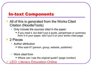 In-text Components All of this is generated from the Works Cited Citation (NoodleTools) Only include the sources cited in the paper. If you read it, but didn’t put a quote, paraphrase or summary from it in your paper, don’t put it on your works cited page. 2 Pieces Author attribution Who said it? (person, group, website, publisher) Work cited from Where can I see the original quote? (page number) LEO: Literacy Education Online 