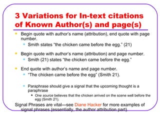 3 Variations for In-text citations of Known Author(s) and page(s) Begin quote with author’s name (attribution), end quote with page number. Smith states “the chicken came before the egg.” (21) Begin quote with author’s name (attribution) and page number. Smith (21) states “the chicken came before the egg.” End quote with author’s name and page number. “ The chicken came before the egg” (Smith 21). Paraphrase should give a signal that the upcoming thought is a paraphrase One source  believes that the chicken arrived on the scene well before the egg (Smith 21). Signal Phrases are vital—see  Diane Hacker  for more examples of signal phrases (essentially, the author attribution part). 