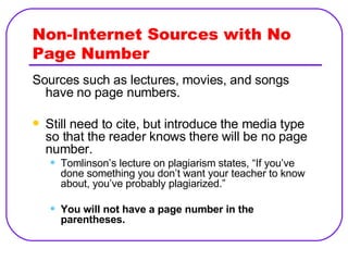Non-Internet Sources with No Page Number Sources such as lectures, movies, and songs have no page numbers. Still need to cite, but introduce the media type so that the reader knows there will be no page number. Tomlinson’s lecture on plagiarism states, “If you’ve done something you don’t want your teacher to know about, you’ve probably plagiarized.” You will not have a page number in the parentheses. 