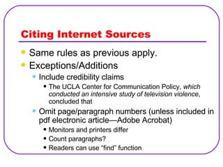 Citing Internet Sources Same rules as previous apply. Exceptions/Additions Include credibility claims The UCLA Center for Communication Policy,  which conducted an intensive study of television violence , concluded that Omit page/paragraph numbers (unless included in pdf electronic article—Adobe Acrobat) Monitors and printers differ Count paragraphs? Readers can use “find” function 
