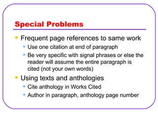 Special Problems Frequent page references to same work Use one citation at end of paragraph Be very specific with signal phrases or else the reader will assume the entire paragraph is cited (not your own words) Using texts and anthologies Cite anthology in Works Cited Author in paragraph, anthology page number 