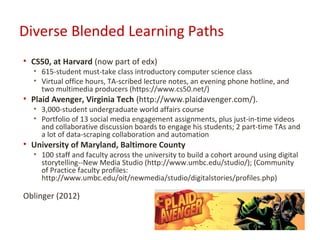 Diverse Blended Learning Paths
• CS50, at Harvard (now part of edx)
  • 615-student must-take class introductory computer science class
  • Virtual office hours, TA-scribed lecture notes, an evening phone hotline, and
    two multimedia producers (https://www.cs50.net/)
• Plaid Avenger, Virginia Tech (http://www.plaidavenger.com/).
  • 3,000-student undergraduate world affairs course
  • Portfolio of 13 social media engagement assignments, plus just-in-time videos
    and collaborative discussion boards to engage his students; 2 part-time TAs and
    a lot of data-scraping collaboration and automation
• University of Maryland, Baltimore County
  • 100 staff and faculty across the university to build a cohort around using digital
    storytelling--New Media Studio (http://www.umbc.edu/studio/); (Community
    of Practice faculty profiles:
    http://www.umbc.edu/oit/newmedia/studio/digitalstories/profiles.php)

Oblinger (2012)
 